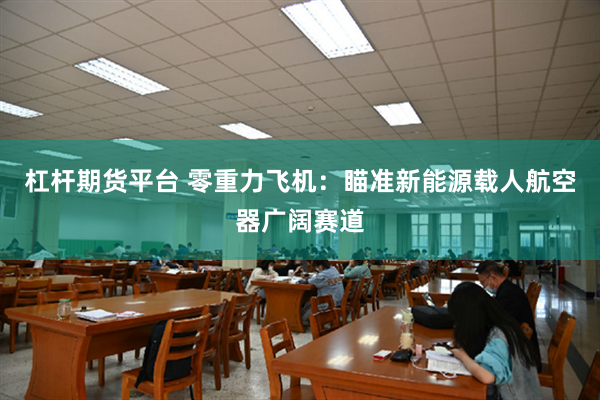 杠杆期货平台 零重力飞机：瞄准新能源载人航空器广阔赛道