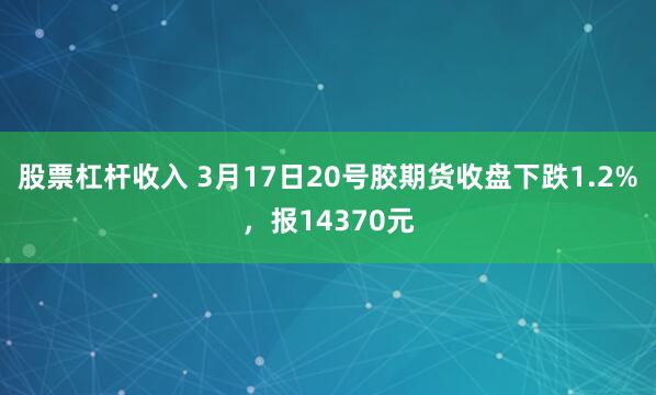 股票杠杆收入 3月17日20号胶期货收盘下跌1.2%，报14370元
