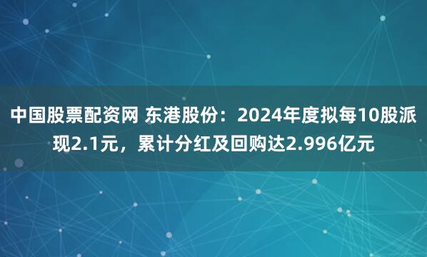 中国股票配资网 东港股份：2024年度拟每10股派现2.1元，累计分红及回购达2.996亿元