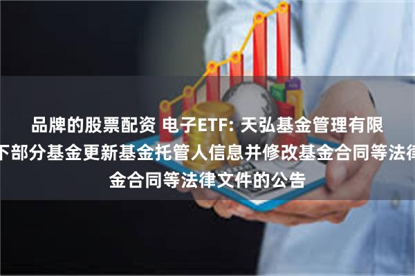 品牌的股票配资 电子ETF: 天弘基金管理有限公司关于旗下部分基金更新基金托管人信息并修改基金合同等法律文件的公告