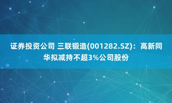 证券投资公司 三联锻造(001282.SZ)：高新同华拟减持不超3%公司股份