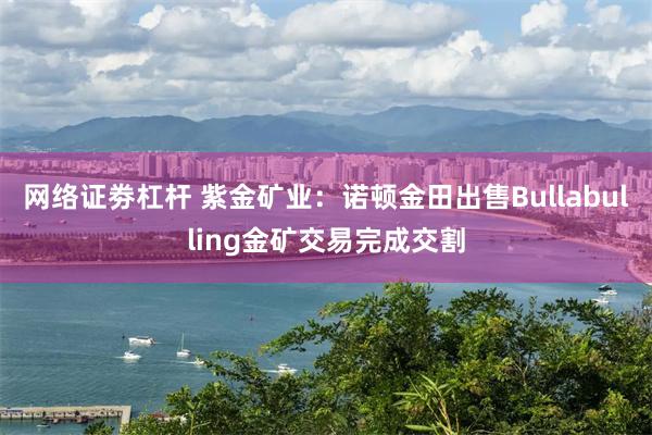 网络证劵杠杆 紫金矿业：诺顿金田出售Bullabulling金矿交易完成交割