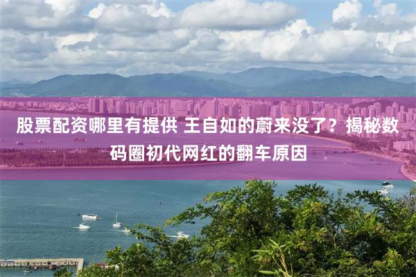股票配资哪里有提供 王自如的蔚来没了？揭秘数码圈初代网红的翻车原因