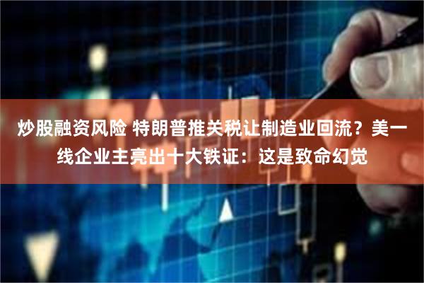 炒股融资风险 特朗普推关税让制造业回流？美一线企业主亮出十大铁证：这是致命幻觉