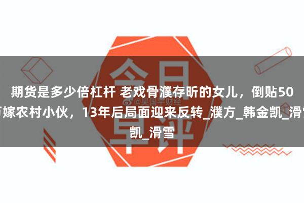 期货是多少倍杠杆 老戏骨濮存昕的女儿，倒贴50万嫁农村小伙，13年后局面迎来反转_濮方_韩金凯_滑雪