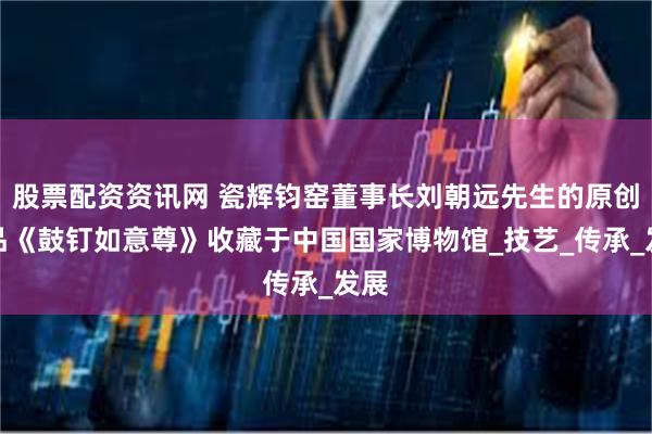 股票配资资讯网 瓷辉钧窑董事长刘朝远先生的原创作品《鼓钉如意尊》收藏于中国国家博物馆_技艺_传承_发展