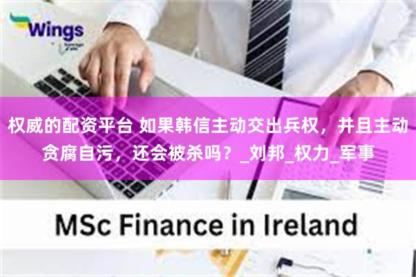 权威的配资平台 如果韩信主动交出兵权，并且主动贪腐自污，还会被杀吗？_刘邦_权力_军事