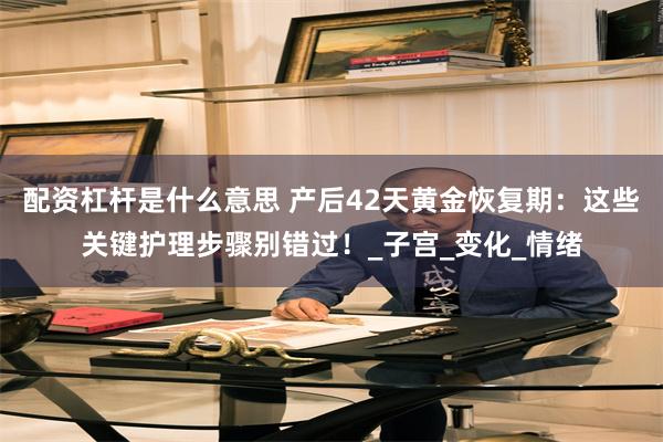 配资杠杆是什么意思 产后42天黄金恢复期：这些关键护理步骤别错过！_子宫_变化_情绪