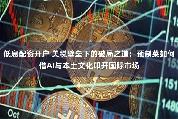 低息配资开户 关税壁垒下的破局之道：预制菜如何借AI与本土文化叩开国际市场