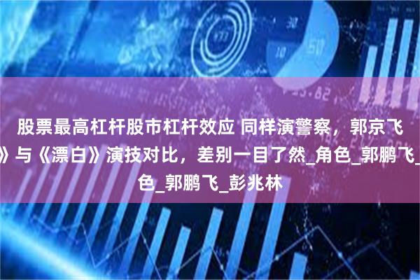股票最高杠杆股市杠杆效应 同样演警察，郭京飞《黄雀》与《漂白》演技对比，差别一目了然_角色_郭鹏飞_彭兆林