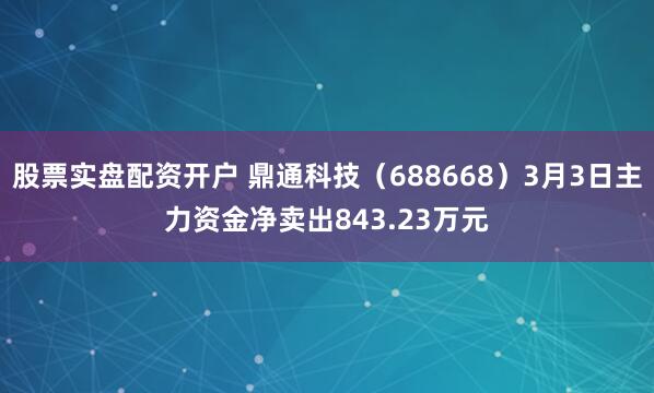 股票实盘配资开户 鼎通科技（688668）3月3日主力资金净卖出843.23万元