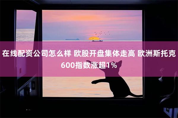 在线配资公司怎么样 欧股开盘集体走高 欧洲斯托克600指数涨超1%