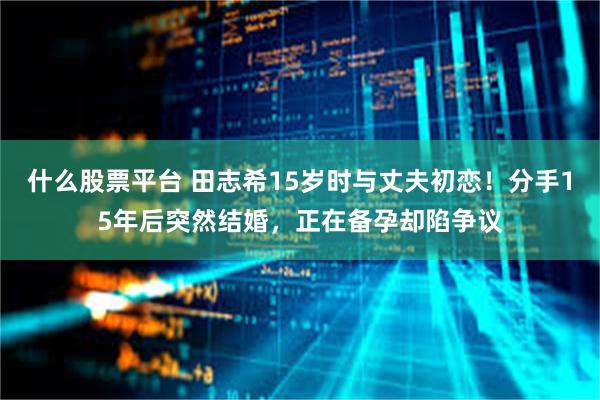 什么股票平台 田志希15岁时与丈夫初恋！分手15年后突然结婚，正在备孕却陷争议
