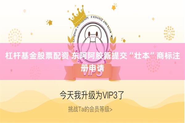 杠杆基金股票配资 东阿阿胶新提交“壮本”商标注册申请