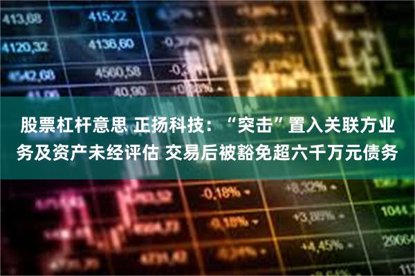 股票杠杆意思 正扬科技：“突击”置入关联方业务及资产未经评估 交易后被豁免超六千万元债务