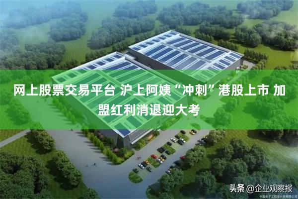 网上股票交易平台 沪上阿姨“冲刺”港股上市 加盟红利消退迎大考
