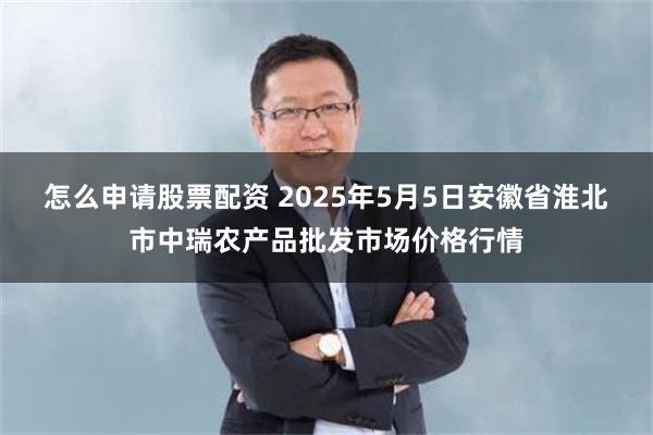 怎么申请股票配资 2025年5月5日安徽省淮北市中瑞农产品批发市场价格行情