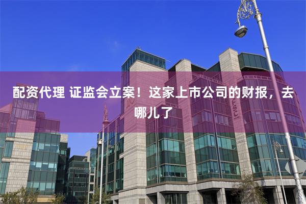 配资代理 证监会立案！这家上市公司的财报，去哪儿了