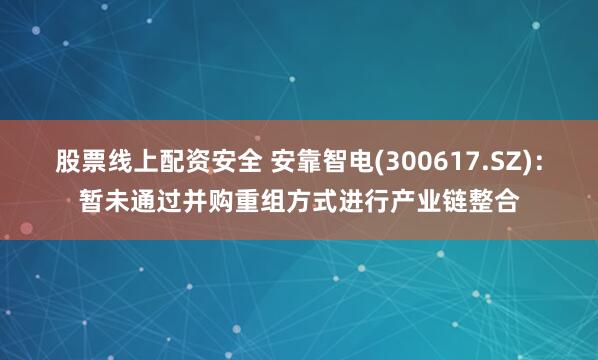 股票线上配资安全 安靠智电(300617.SZ)：暂未通过并购重组方式进行产业链整合