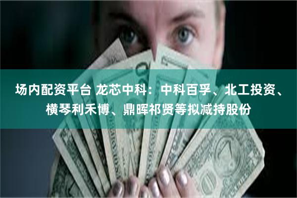 场内配资平台 龙芯中科：中科百孚、北工投资、横琴利禾博、鼎晖祁贤等拟减持股份