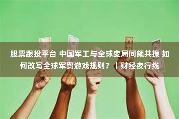 股票跟投平台 中国军工与全球变局同频共振 如何改写全球军贸游戏规则？丨财经夜行线