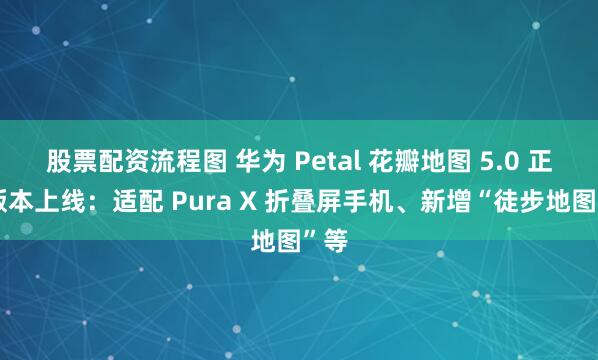 股票配资流程图 华为 Petal 花瓣地图 5.0 正式版本上线：适配 Pura X 折叠屏手机、新增“徒步地图”等