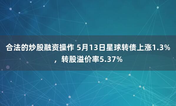 合法的炒股融资操作 5月13日星球转债上涨1.3%，转股溢价率5.37%