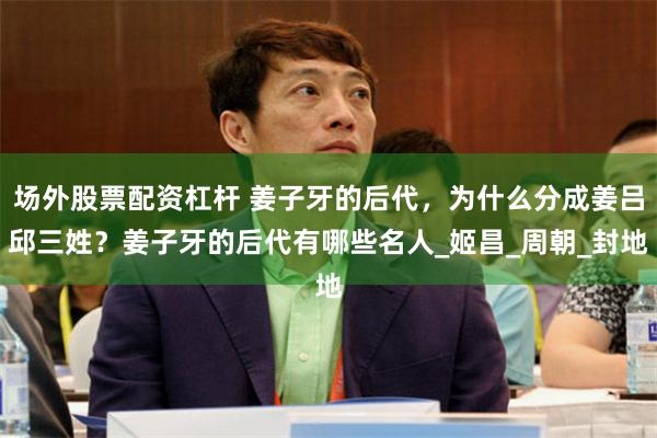 场外股票配资杠杆 姜子牙的后代，为什么分成姜吕邱三姓？姜子牙的后代有哪些名人_姬昌_周朝_封地