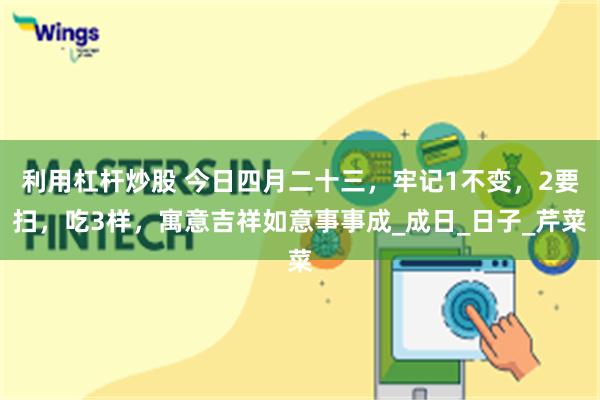 利用杠杆炒股 今日四月二十三，牢记1不变，2要扫，吃3样，寓意吉祥如意事事成_成日_日子_芹菜