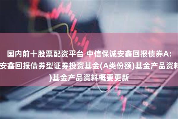 国内前十股票配资平台 中信保诚安鑫回报债券A: 中信保诚安鑫回报债券型证券投资基金(A类份额)基金产品资料概要更新