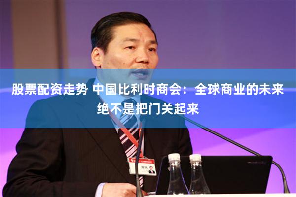 股票配资走势 中国比利时商会：全球商业的未来绝不是把门关起来