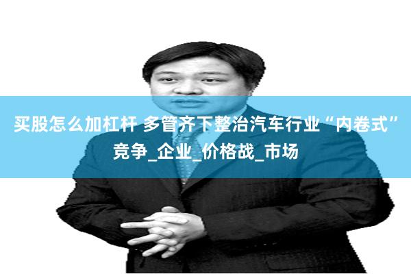 买股怎么加杠杆 多管齐下整治汽车行业“内卷式”竞争_企业_价格战_市场