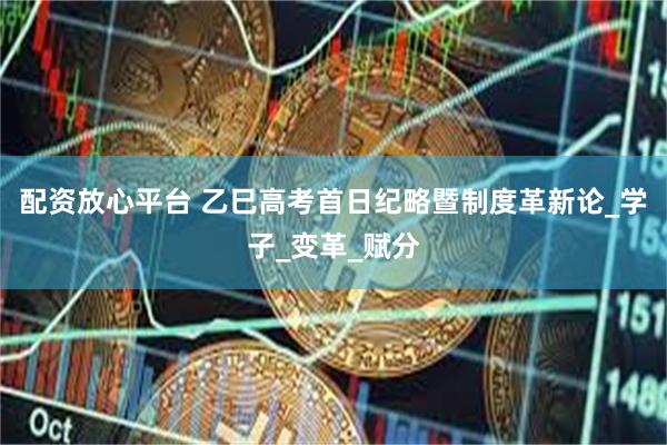 配资放心平台 乙巳高考首日纪略暨制度革新论_学子_变革_赋分