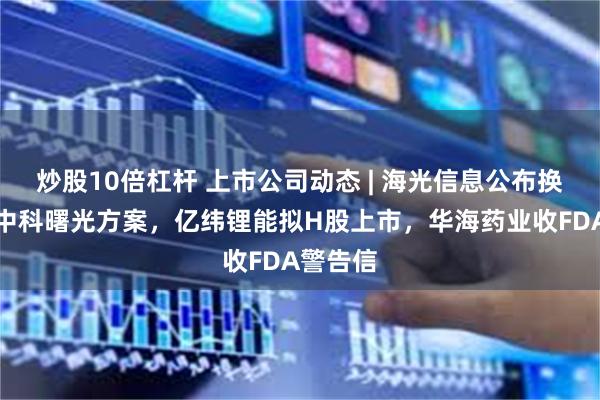 炒股10倍杠杆 上市公司动态 | 海光信息公布换股合并中科曙光方案，亿纬锂能拟H股上市，华海药业收FDA警告信