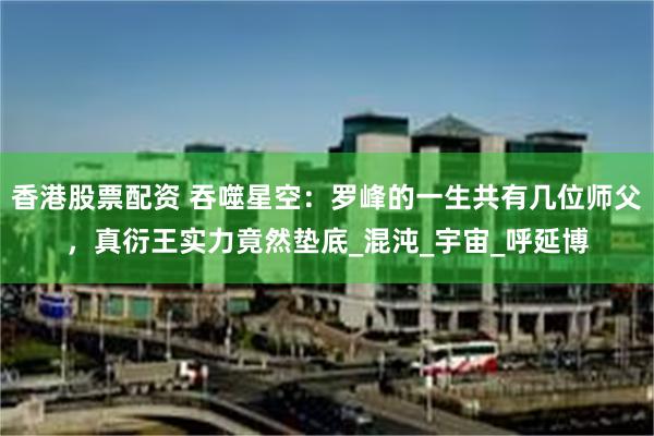 香港股票配资 吞噬星空：罗峰的一生共有几位师父，真衍王实力竟然垫底_混沌_宇宙_呼延博