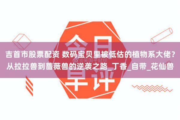 吉首市股票配资 数码宝贝里被低估的植物系大佬？从拉拉兽到蔷薇兽的逆袭之路_丁香_自带_花仙兽