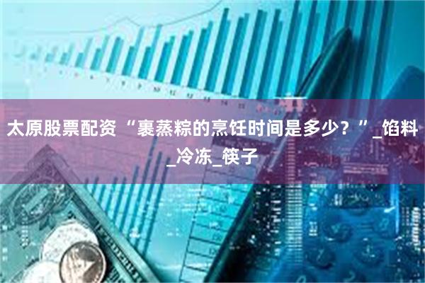 太原股票配资 “裹蒸粽的烹饪时间是多少？”_馅料_冷冻_筷子