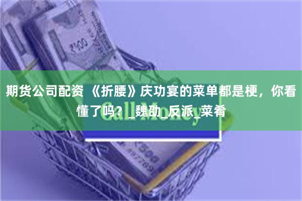期货公司配资 《折腰》庆功宴的菜单都是梗，你看懂了吗？_魏劭_反派_菜肴