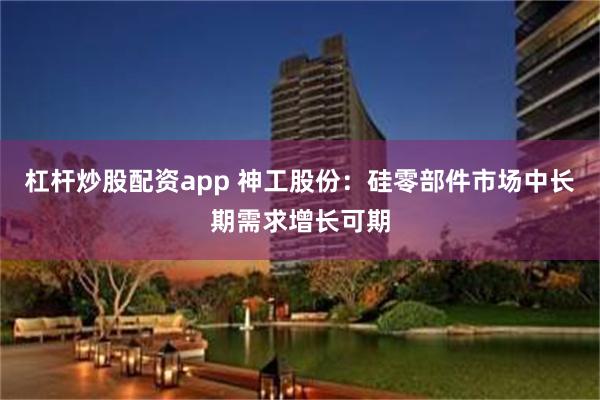 杠杆炒股配资app 神工股份：硅零部件市场中长期需求增长可期
