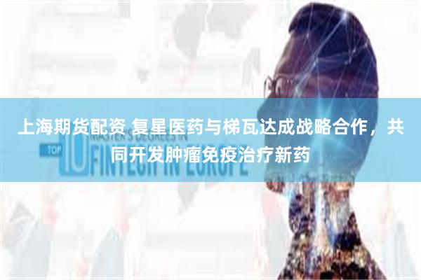 上海期货配资 复星医药与梯瓦达成战略合作，共同开发肿瘤免疫治疗新药