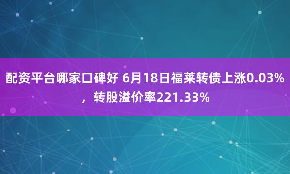 配资平台哪家口碑好 6月18日福莱转债上涨0.03%，转股溢价率221.33%