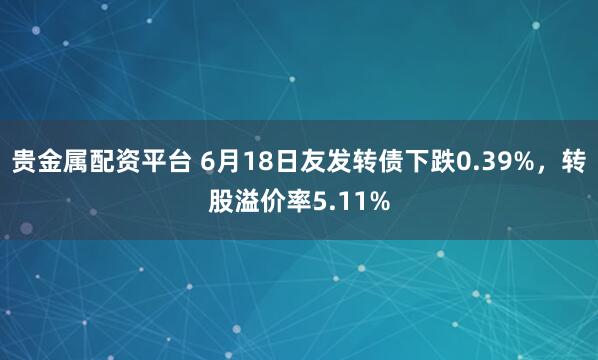 贵金属配资平台 6月18日友发转债下跌0.39%，转股溢价率5.11%