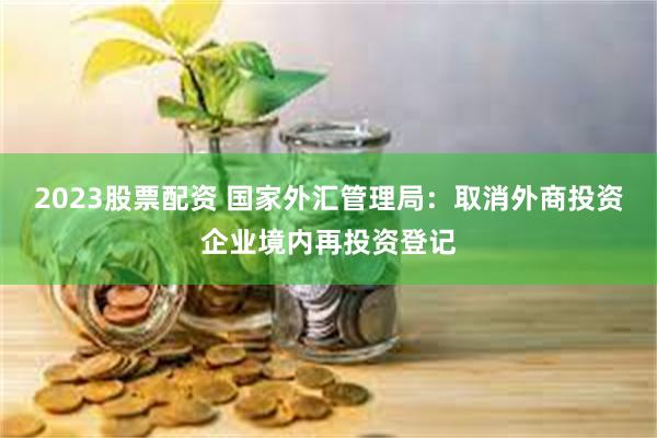 2023股票配资 国家外汇管理局：取消外商投资企业境内再投资登记