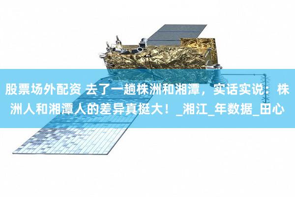 股票场外配资 去了一趟株洲和湘潭，实话实说：株洲人和湘潭人的差异真挺大！_湘江_年数据_田心