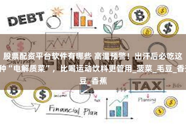 股票配资平台软件有哪些 高温预警！出汗后必吃这4种“电解质菜”，比喝运动饮料更管用_菠菜_毛豆_香蕉