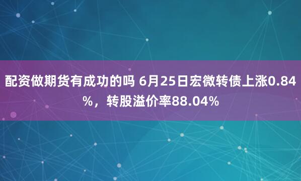 配资做期货有成功的吗 6月25日宏微转债上涨0.84%，转股溢价率88.04%