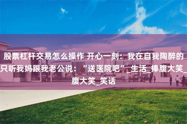 股票杠杆交易怎么操作 开心一刻：我在自我陶醉的时候只听我妈跟我老公说：“送医院吧”_生活_捧腹大笑_笑话